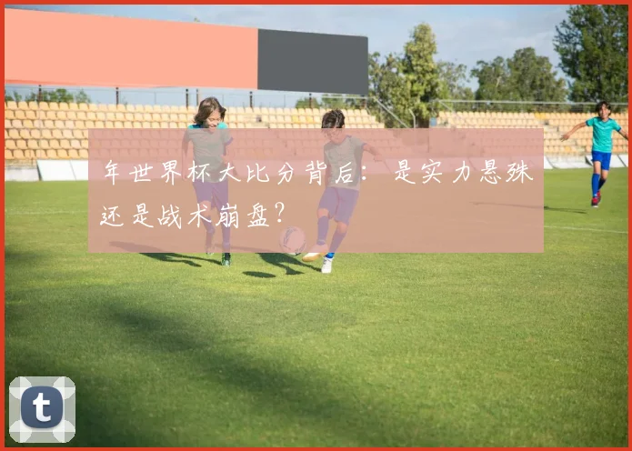 年世界杯大比分背后:是实力悬殊还是战术崩盘?