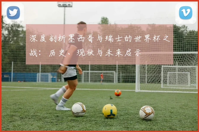 深度剖析墨西哥与瑞士的世界杯之战：历史、现状与未来启示