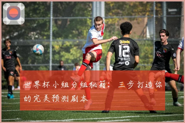 世界杯小组分组秘籍:三步打造你的完美预测剧本