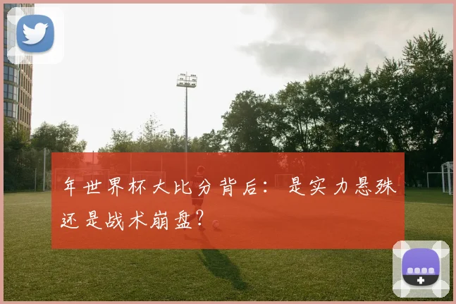年世界杯大比分背后:是实力悬殊还是战术崩盘?