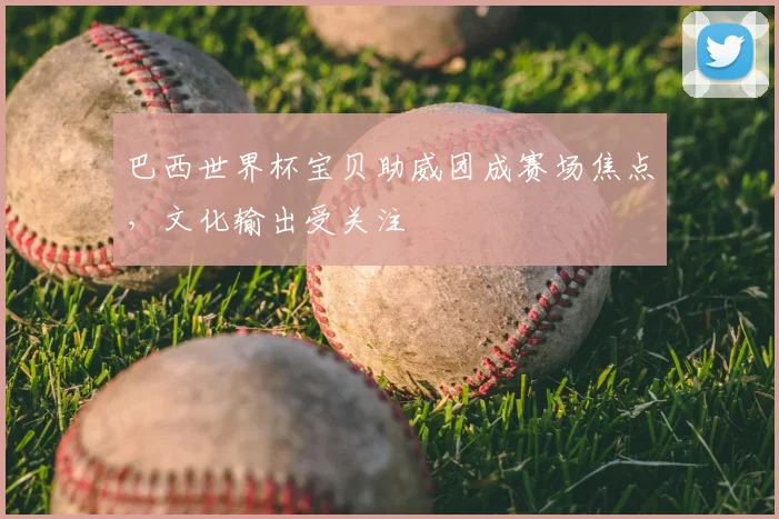 巴西世界杯宝贝助威团成赛场焦点，文化输出受关注