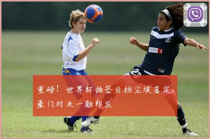 重磅！世界杯抽签分档尘埃落定，豪门对决一触即发